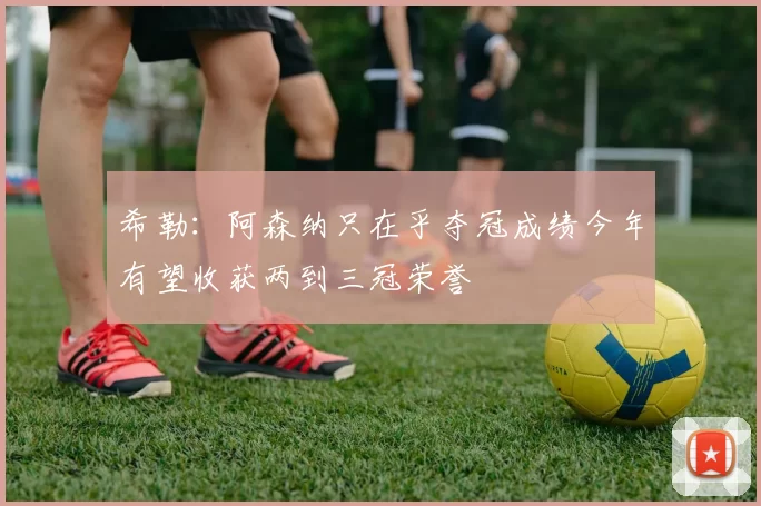 希勒：阿森纳只在乎夺冠成绩今年有望收获两到三冠荣誉