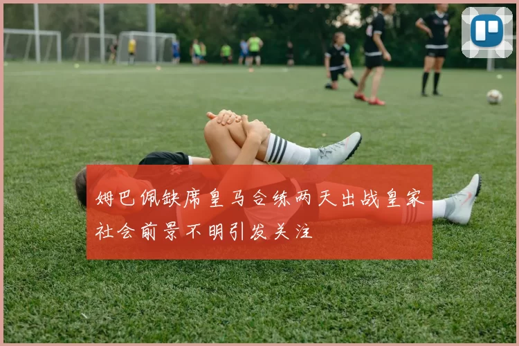 姆巴佩缺席皇马合练两天出战皇家社会前景不明引发关注