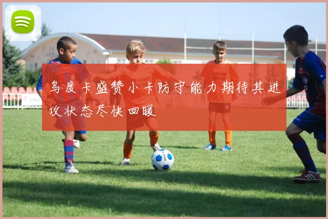 乌度卡盛赞小卡防守能力期待其进攻状态尽快回暖