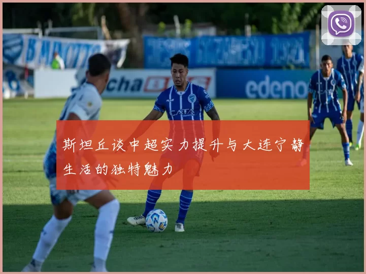 斯坦丘谈中超实力提升与大连宁静生活的独特魅力
