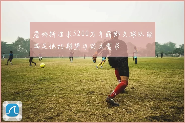 詹姆斯追求5200万年薪哪支球队能满足他的期望与实力需求