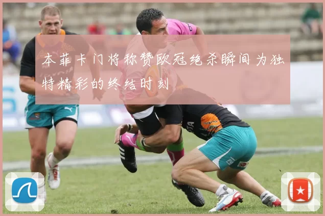 本菲卡门将称赞欧冠绝杀瞬间为独特精彩的终结时刻