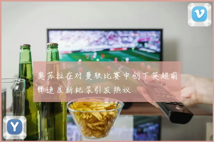 奥苏拉在对曼联比赛中创下英超前锋速度新纪录引发热议