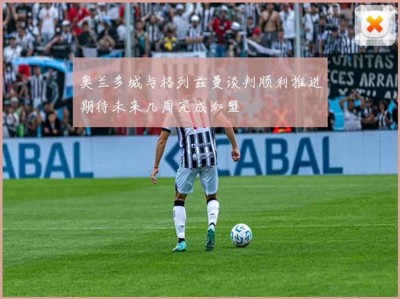 奥兰多城与格列兹曼谈判顺利推进期待未来几周完成加盟