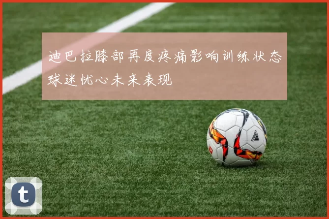 迪巴拉膝部再度疼痛影响训练状态球迷忧心未来表现
