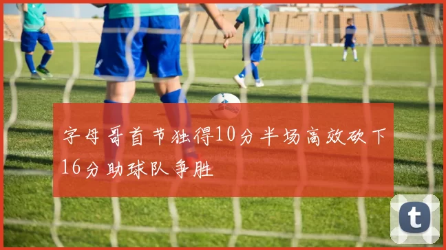 字母哥首节独得10分半场高效砍下16分助球队争胜