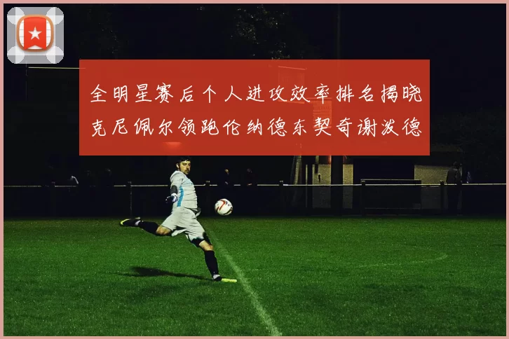 全明星赛后个人进攻效率排名揭晓克尼佩尔领跑伦纳德东契奇谢泼德紧随其后