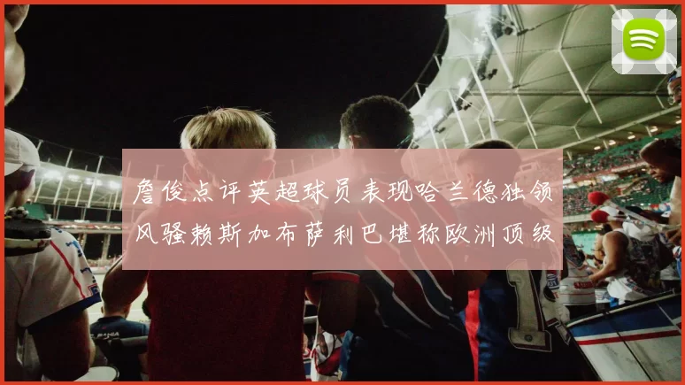 詹俊点评英超球员表现哈兰德独领风骚赖斯加布萨利巴堪称欧洲顶级