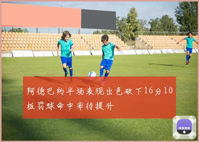 阿德巴约半场表现出色砍下16分10板罚球命中率待提升
