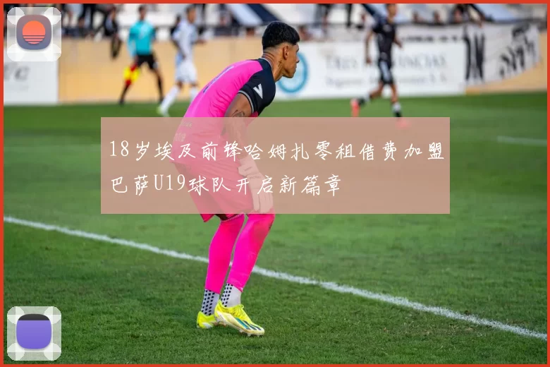 18岁埃及前锋哈姆扎零租借费加盟巴萨U19球队开启新篇章