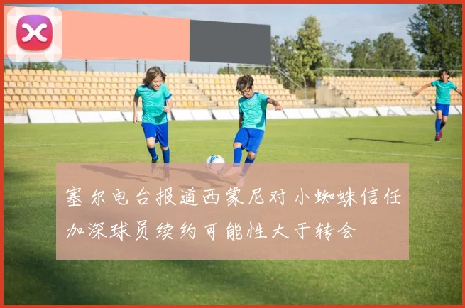 塞尔电台报道西蒙尼对小蜘蛛信任加深球员续约可能性大于转会