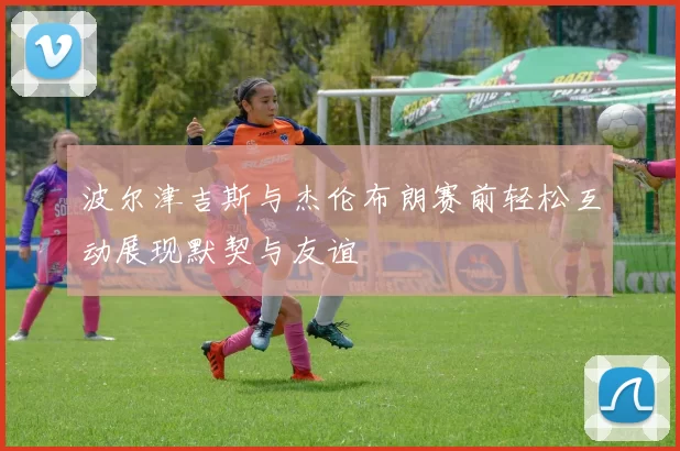 波尔津吉斯与杰伦布朗赛前轻松互动展现默契与友谊