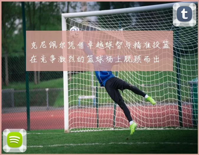 克尼佩尔凭借卓越球智与精准投篮在竞争激烈的篮球场上脱颖而出