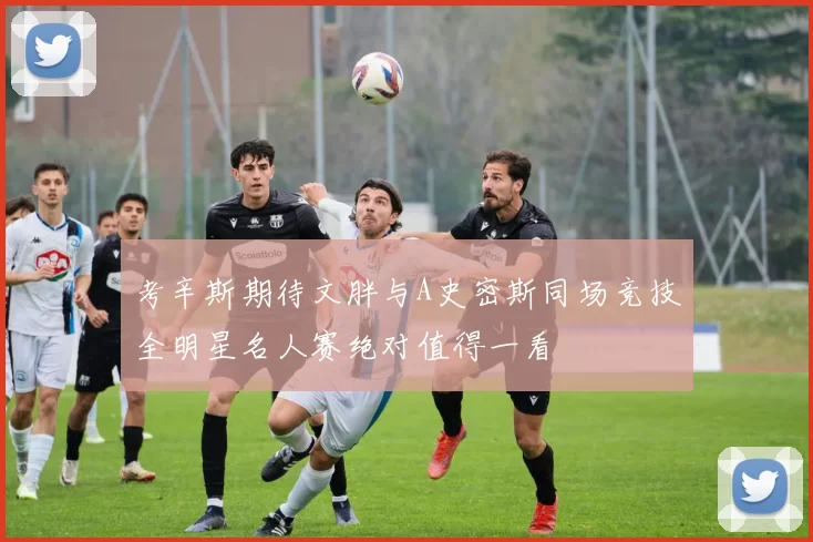 考辛斯期待文胖与A史密斯同场竞技全明星名人赛绝对值得一看