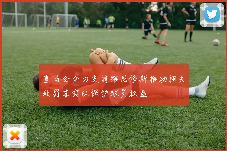 皇马会全力支持维尼修斯推动相关处罚落实以保护球员权益