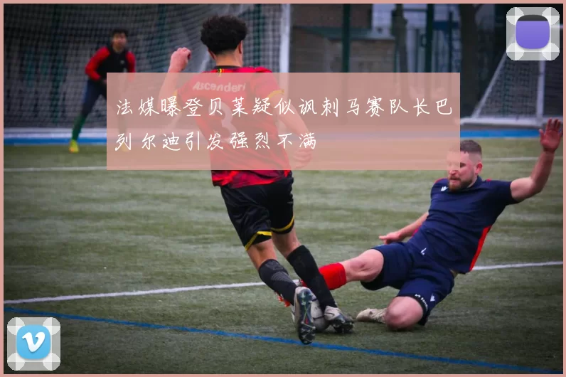 法媒曝登贝莱疑似讽刺马赛队长巴列尔迪引发强烈不满