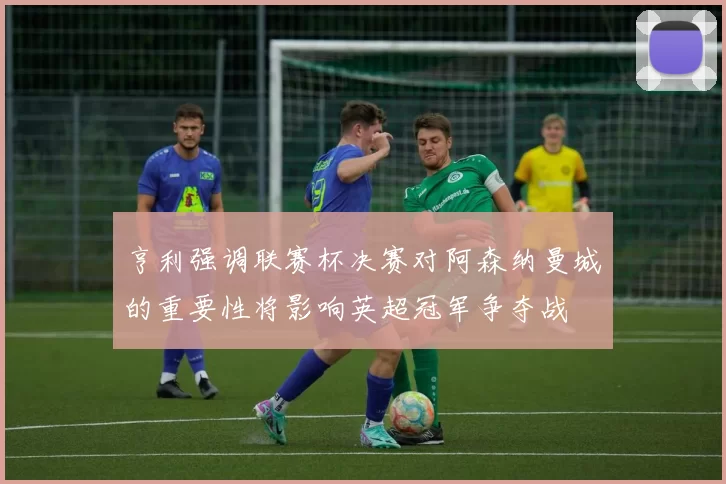 亨利强调联赛杯决赛对阿森纳曼城的重要性将影响英超冠军争夺战