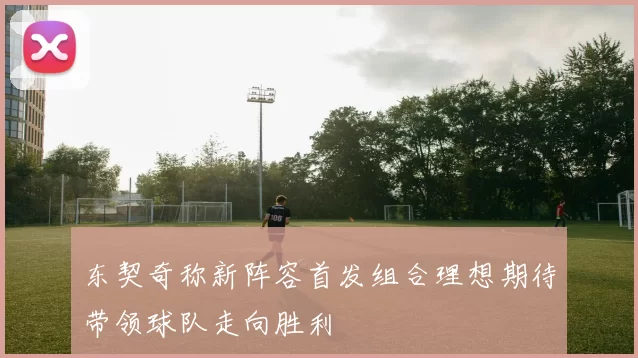 东契奇称新阵容首发组合理想期待带领球队走向胜利